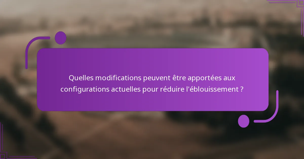 Quelles modifications peuvent être apportées aux configurations actuelles pour réduire l'éblouissement ?